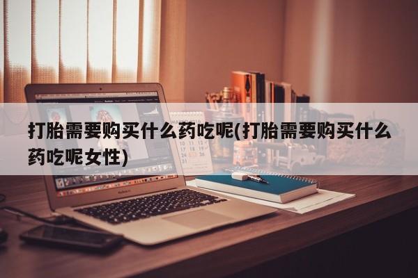 堕胎药货到付款打胎需要购买什么药吃呢(打胎需要购买什么药吃呢女性)