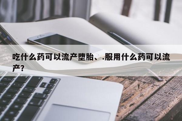 堕胎药货到付款吃什么药可以流产堕胎、.服用什么药可以流产？