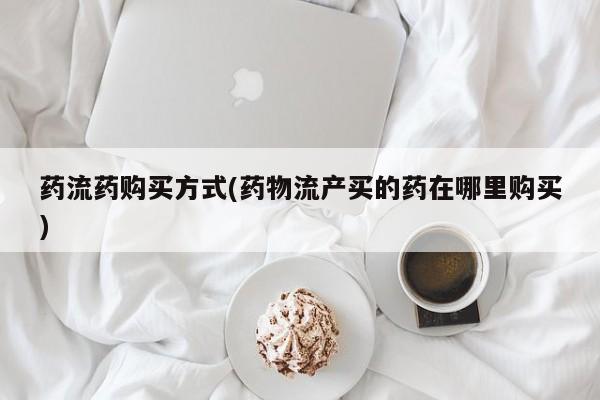 堕胎药货到付款药流药购买方式(药物流产买的药在哪里购买)